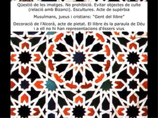 Qüestió de les imatges. No prohibició. Evitar objectes de culte
       (relació amb Bizanci). Escultures. Acte de supèrbia
          Musulmans, jueus i cristians: “Gent del llibre”
Decoració de l’Alcorà, acte de pietat. El llibre és la paraula de Déu
          i a ell no hi han representacions d’éssers vius
 