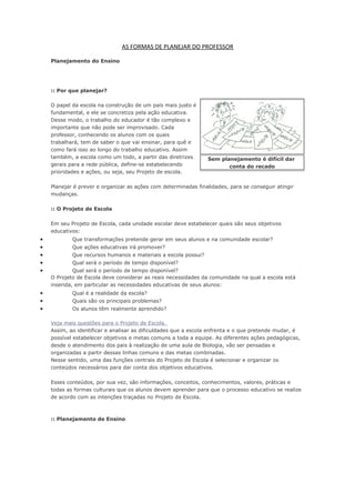 AS FORMAS DE PLANEJAR DO PROFESSOR
Planejamento do Ensino
:: Por que planejar?
O papel da escola na construção de um país mais justo é
fundamental, e ele se concretiza pela ação educativa.
Desse modo, o trabalho do educador é tão complexo e
importante que não pode ser improvisado. Cada
professor, conhecendo os alunos com os quais
trabalhará, tem de saber o que vai ensinar, para quê e
como fará isso ao longo do trabalho educativo. Assim
também, a escola como um todo, a partir das diretrizes
gerais para a rede pública, define-se estabelecendo
prioridades e ações, ou seja, seu Projeto de escola.
Planejar é prever e organizar as ações com determinadas finalidades, para se conseguir atingir
mudanças.
:: O Projeto de Escola
Em seu Projeto de Escola, cada unidade escolar deve estabelecer quais são seus objetivos
educativos:
• Que transformações pretende gerar em seus alunos e na comunidade escolar?
• Que ações educativas irá promover?
• Que recursos humanos e materiais a escola possui?
• Qual será o período de tempo disponível?
• Qual será o período de tempo disponível?
O Projeto de Escola deve considerar as reais necessidades da comunidade na qual a escola está
inserida, em particular as necessidades educativas de seus alunos:
• Qual é a realidade da escola?
• Quais são os principais problemas?
• Os alunos têm realmente aprendido?
Veja mais questões para o Projeto de Escola.
Assim, ao identificar e analisar as dificuldades que a escola enfrenta e o que pretende mudar, é
possível estabelecer objetivos e metas comuns a toda a equipe. As diferentes ações pedagógicas,
desde o atendimento dos pais à realização de uma aula de Biologia, vão ser pensadas e
organizadas a partir dessas linhas comuns e das metas combinadas.
Nesse sentido, uma das funções centrais do Projeto de Escola é selecionar e organizar os
conteúdos necessários para dar conta dos objetivos educativos.
Esses conteúdos, por sua vez, são informações, conceitos, conhecimentos, valores, práticas e
todas as formas culturais que os alunos devem aprender para que o processo educativo se realize
de acordo com as intenções traçadas no Projeto de Escola.
:: Planejamento de Ensino
Sem planejamento é difícil dar
conta do recado
 