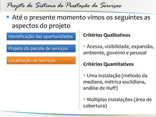 Projeto do Sistema de Prestação de Serviços
 Até o presente momento vimos os seguintes as
  aspectos do projeto
Identificação das oportunidades   Critérios Qualitativos

Projeto do pacote de serviços      Acesso, visibilidade, expansão,
                                  ambiente, governo e pessoal
Localização de Serviços
                                  Critérios Quantitativos

                                   Uma instalação (método da
                                  mediana, métrica euclidiana,
                                  análise de Huff)

                                   Múltiplas instalações (área de
                                  cobertura)
 