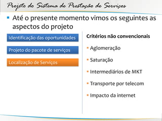 Projeto do Sistema de Prestação de Serviços
 Até o presente momento vimos os seguintes as
  aspectos do projeto
Identificação das oportunidades   Critérios não convencionais

Projeto do pacote de serviços      Aglomeração

Localização de Serviços            Saturação

                                   Intermediários de MKT

                                   Transporte por telecom

                                   Impacto da internet
 
