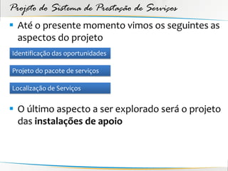 Projeto do Sistema de Prestação de Serviços
 Até o presente momento vimos os seguintes as
  aspectos do projeto
Identificação das oportunidades

Projeto do pacote de serviços

Localização de Serviços


 O último aspecto a ser explorado será o projeto
  das instalações de apoio
 