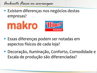 Ambiente Físico ou serviscapes
 Existem diferenças nos negócios destas
  empresas?




 Essas diferenças podem ser notadas em
  aspectos físicos de cada loja?
 Decoração, Iluminação, Conforto, Comodidade e
  Escala de produção são diferenciadas?
 