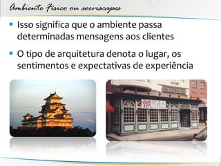 Ambiente Físico ou serviscapes
 Isso significa que o ambiente passa
  determinadas mensagens aos clientes
 O tipo de arquitetura denota o lugar, os
  sentimentos e expectativas de experiência
 