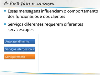 Ambiente Físico ou serviscapes
 Essas mensagens influenciam o comportamento
  dos funcionários e dos clientes
 Serviços diferentes requerem diferentes
  servicescapes

Auto-atendimento

Serviços interpessoais

Serviço remoto
 