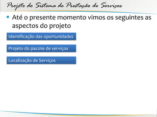 Projeto do Sistema de Prestação de Serviços
 Até o presente momento vimos os seguintes as
  aspectos do projeto
Identificação das oportunidades

Projeto do pacote de serviços

Localização de Serviços
 
