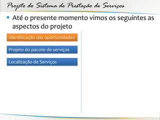 Projeto do Sistema de Prestação de Serviços
 Até o presente momento vimos os seguintes as
  aspectos do projeto
Identificação das oportunidades

Projeto do pacote de serviços

Localização de Serviços
 