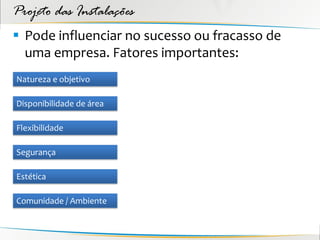 Projeto das Instalações
 Pode influenciar no sucesso ou fracasso de
  uma empresa. Fatores importantes:
Natureza e objetivo

Disponibilidade de área

Flexibilidade

Segurança

Estética

Comunidade / Ambiente
 