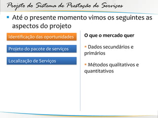 Projeto do Sistema de Prestação de Serviços
 Até o presente momento vimos os seguintes as
  aspectos do projeto
Identificação das oportunidades   O que o mercado quer

Projeto do pacote de serviços      Dados secundários e
                                  primários
Localização de Serviços
                                   Métodos qualitativos e
                                  quantitativos
 