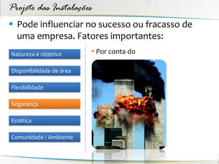 Projeto das Instalações
 Pode influenciar no sucesso ou fracasso de
  uma empresa. Fatores importantes:
Natureza e objetivo        Por conta do

Disponibilidade de área

Flexibilidade

Segurança

Estética

Comunidade / Ambiente
 