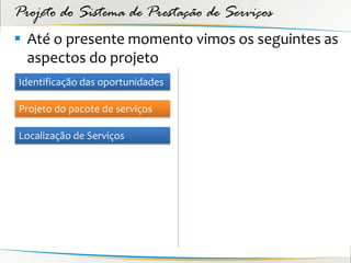 Projeto do Sistema de Prestação de Serviços
 Até o presente momento vimos os seguintes as
  aspectos do projeto
Identificação das oportunidades

Projeto do pacote de serviços

Localização de Serviços
 