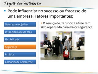 Projeto das Instalações
 Pode influenciar no sucesso ou fracasso de
  uma empresa. Fatores importantes:
Natureza e objetivo        O serviço de transporte aéreo tem
                          sido repensado para maior segurança
Disponibilidade de área

Flexibilidade

Segurança

Estética

Comunidade / Ambiente
 
