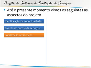Projeto do Sistema de Prestação de Serviços
 Até o presente momento vimos os seguintes as
  aspectos do projeto
Identificação das oportunidades

Projeto do pacote de serviços

Localização de Serviços
 