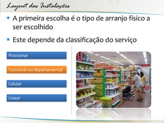 Layout das Instalações
 A primeira escolha é o tipo de arranjo físico a
  ser escolhido
 Este depende da classificação do serviço

Posicional


Funcional ou departamental


Celular


Linear
 