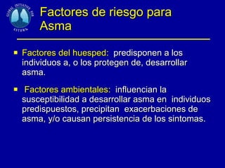 Factores de riesgo para  Asma Factores del huesped:   predisponen a los individuos a, o los protegen de, desarrollar  asma. Factores ambientales:   influencian la susceptibilidad a desarrollar asma en  individuos predispuestos, precipitan  exacerbaciones de asma, y/o causan persistencia de los sintomas. 