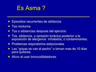 Es Asma ? Episodios recurrentes de sibilancia Tos nocturna Tos o sibilancias despues del ejercicio Tos, sibilancia, u opresión torácica posterior a la exposición de alergenos  inhalados, o contaminantes. Problemas respiratorios estacionales Las “gripas se van al pecho” o toman mas de 10 dias para quitarse. Alivio al usar broncodilatadores 