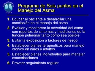 Programa de Seis puntos en el Manejo del Asma 1. Educar al paciente a desarrollar una asociación en el manejo del asma 2. Evaluar y monitorear la severidad del asma con reportes de sintomas y mediciones de la función pulmonar tanto como sea posible 3. Evitar la exposición a factores de riesgo 4. Establecer planes terapeuticos para manejo crónico en niños y adultos 5. Establecer planes individuales para manejar  exacerbaciones 6. Proveer seguimiento regular  