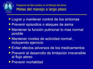 Programa de Seis puntos en el Manejo del Asma   Metas del manejo a largo plazo Lograr y mantener control de los sintomas Prevenir episodios o ataques de asma Mantener la función pulmonar lo mas normal  posible Mantener niveles de actividad normal , incluyendo ejercicio Evitar efectos adversos de los medicamentos Prevenir el desarrollo de limitación irreversible al flujo aéreo Prevenir mortalidad 