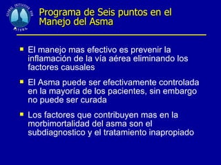 . Programa de Seis puntos en el Manejo del Asma El manejo mas efectivo es prevenir la inflamación de la vía aérea eliminando los factores causales El Asma puede ser efectivamente controlada en la mayoría de los pacientes, sin embargo no puede ser curada Los factores que contribuyen mas en la morbimortalidad del asma son el subdiagnostico y el tratamiento inapropiado 