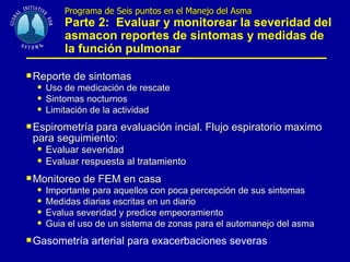 Programa de Seis puntos en el Manejo del Asma   Parte 2:  Evaluar y monitorear la severidad del asmacon reportes de sintomas y medidas de la función pulmonar Reporte de sintomas Uso de medicación de rescate Sintomas nocturnos Limitación de la actividad Espirometría para evaluación incial. Flujo espiratorio maximo para seguimiento: Evaluar severidad Evaluar respuesta al tratamiento Monitoreo de FEM en casa Importante para aquellos con poca percepción de sus sintomas Medidas diarias escritas en un diario Evalua severidad y predice empeoramiento Guia el uso de un sistema de zonas para el automanejo del asma Gasometría arterial para exacerbaciones severas 