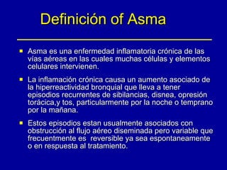Definición of Asma Asma es una enfermedad inflamatoria crónica de las vías aéreas en las cuales muchas células y elementos celulares intervienen.  La inflamación crónica causa un aumento asociado de la hiperreactividad bronquial que lleva a tener episodios recurrentes de sibilancias, disnea, opresión torácica,y tos, particularmente por la noche o temprano por la mañana.  Estos episodios estan usualmente asociados con obstrucción al flujo aéreo diseminada pero variable que frecuentmente es  reversible ya sea espontaneamente o en respuesta al tratamiento. 