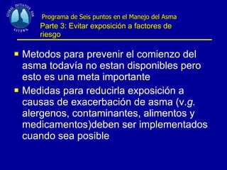   Programa de Seis puntos en el Manejo del Asma   Parte 3: Evitar exposición a factores de riesgo Metodos para prevenir el comienzo del asma todavía no estan disponibles pero esto es una meta importante Medidas para reducirla exposición a causas de exacerbación de asma (v .g.  alergenos, contaminantes, alimentos y medicamentos)deben ser implementados cuando sea posible 