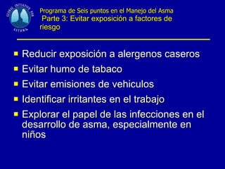 Programa de Seis puntos en el Manejo del Asma   Parte 3: Evitar exposición a factores de riesgo Reducir exposición a alergenos caseros Evitar humo de tabaco Evitar emisiones de vehiculos Identificar irritantes en el trabajo Explorar el papel de las infecciones en el desarrollo de asma, especialmente en niños 