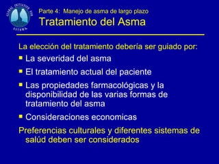 Parte 4:  Manejo de asma de largo plazo Tratamiento del Asma La elección del tratamiento debería ser guiado por:   La severidad del asma El tratamiento actual del paciente Las propiedades farmacológicas y la disponibilidad de las varias formas de tratamiento del asma Consideraciones economicas Preferencias culturales y diferentes sistemas de salúd deben ser considerados 