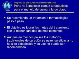 Programa de Seis puntos en el Manejo del Asma   Parte 4: Establecer planes terapeuticos para el manejo del asma a largo plazo Se recomienda un tratamiento farmacologico paso a paso El objetivo es lograr las metas del tratamiento con la menor cantidad de medicamentos Aunque en muchos paises los metodos tradicionales de curación se usan, su eficacia no ha sido establecida y su uso no puede ser recomendado 
