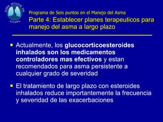 Programa de Seis puntos en el Manejo del Asma   Parte 4: Establecer planes terapeuticos para manejo del asma a largo  plazo Actualmente, los  glucocorticoesteroides inhalados son los medicamentos controladores mas efectivos  y estan recomendados para asma persistente a cualquier grado de severidad El tratamiento de largo plazo con esteroides inhalados reduce importantemente la frecuencia y severidad de las exacerbaciones 