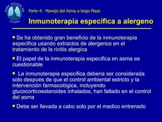 Parte 4:  Manejo del Asma a largo Plazo   Inmunoterapia especifica a alergeno   Se ha obtenido gran beneficio de la inmunoterapia especifica usando extractos de alergenos en el tratamiento de la rinitis alergica El papel de la inmunoterapia especifica en asma es cuestionable La inmunoterapia especifica deberia ser considerada solo despues de que el control ambiental estricto y la intervención farmacológica, incluyendo glucocorticoesteroides inhalados, han fallado en el control del asma Debe ser llevada a cabo solo por el medico entrenado 