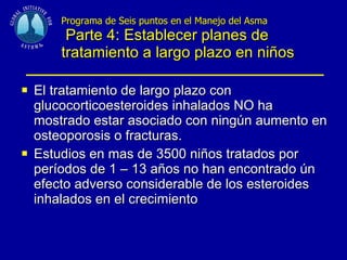 Programa de Seis puntos en el Manejo del Asma  Parte 4: Establecer planes de tratamiento a largo plazo en niños El tratamiento de largo plazo con glucocorticoesteroides inhalados NO ha mostrado estar asociado con ningún aumento en osteoporosis o fracturas. Estudios en mas de 3500 niños tratados por períodos de 1 – 13 años no han encontrado ún efecto adverso considerable de los esteroides inhalados en el crecimiento 