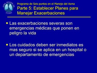 Programa de Seis puntos en el Manejo del Asma  Parte 5: Establecer Planes para Manejar Exacerbaciones Las exacerbaciones severas son emergencias médicas que ponen en peligro la vida  Los cuidados deben ser inmediatos es mas seguro si se aplica en un hospital o un departamento de emergencias 