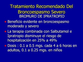 Tratamiento Recomendado Del Broncoespasmo Severo BROMURO DE IPRATROPIO Beneficio evidente en broncoespasmo moderado y severo La terapia combinada con Salbutamol e Ipratropio disminuye el riesgo de hospitalización en 25% a 49% Dosis : 0.1 a 0.5 mgs. cada 4 a 6 horas en adultos, 0.1 a 0.25 mgs. en niños 