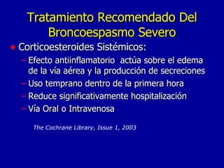 Tratamiento Recomendado Del Broncoespasmo Severo Corticoesteroides Sistémicos: Efecto antiinflamatorio  actúa sobre el edema de la vía aérea y la producción de secreciones Uso temprano dentro de la primera hora Reduce significativamente hospitalización Vía Oral o Intravenosa  The Cochrane Library, Issue 1, 2003   
