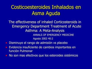Costicoesteroides Inhalados en Asma Aguda The effectiveness of inhaled Corticosteroids in Emergency Department Treatment of Acute Asthma: A Meta-Analysis  ANNALS OF EMERGENCY MEDICINE  Agosto 2002 40:2 Disminuye el rango de admisión vs placebo Evidencia insuficiente de cambios importantes en función Pulmonar No son mas efectivos que los esteroides sistémicos 
