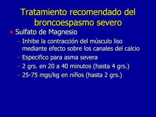 Tratamiento recomendado del broncoespasmo severo Sulfato de Magnesio Inhibe la contracción del músculo liso mediante efecto sobre los canales del calcio Especifico para asma severa 2 grs. en 20 a 40 minutos (hasta 4 grs.) 25-75 mgs/kg en niños (hasta 2 grs.) 
