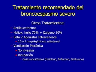 Tratamiento recomendado del broncoespasmo severo Otros Tratamientos: Antileucotrienos Heliox: helio 70% + Oxigeno 30% Beta 2 Agonistas Intravenosos 0.5 a 5 mcgs/kg/minuto salbutamol Ventilación Mecánica No invasiva Intubación Gases anestésicos (Halotano, Enflurano, Isoflurano) 