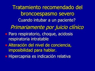 Tratamiento recomendado del broncoespasmo severo Cuando intubar a un paciente? Primariamente por juicio clínico Paro respiratorio, choque, acidosis respiratoria intratable Alteración del nivel de conciencia, imposibilidad para hablar. Hipercapnia es indicación relativa 