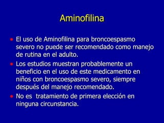 Aminofilina El uso de Aminofilina para broncoespasmo severo no puede ser recomendado como manejo de rutina en el adulto. Los estudios muestran probablemente un beneficio en el uso de este medicamento en niños con broncoespasmo severo, siempre después del manejo recomendado. No es  tratamiento de primera elección en ninguna circunstancia. 