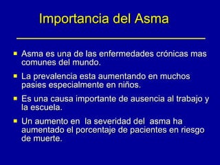 Importancia del Asma Asma es una de las enfermedades crónicas mas comunes del mundo. La prevalencia esta aumentando en muchos pasies especialmente en niños. Es una causa importante de ausencia al trabajo y la escuela. Un aumento en  la severidad del  asma ha aumentado el porcentaje de pacientes en riesgo de muerte. 