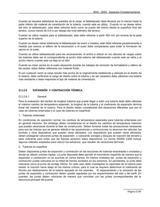 RAS - 2000. Aspectos Complementarios


Cuando se requiere tablestacar las paredes de la zanja, el tablestacado debe llevarse por lo menos hasta la
parte inferior del material de cimentación de la tubería, cuando este se utiliza. Cuando no se desee retirar
del sitio el tablestacado, esta debe retirarse tanto como se pueda del mismo desde la superficie final del
terreno, nunca menos de 0.9 m por debajo del nivel definitivo del terreno.
Cuando se utilice madera para el tablestacado, esta debe retirarse a partir 450 mm por encima de la parte
superior de la tubería.
Cuando se desee retirar totalmente el tablestacado de acero o madera, este debe retirarse paulatinamente a
medida que avanza el relleno de la excavación y el suelo debe compactarse para evitar la formación de
vacíos en el suelo.
Cuando se utilice tablaestacado para las excavaciones, el ancho a utilizar en los cálculos de cargas sobre
las tuberías debe ser el correspondiente al ancho total externo del tablestacado cuando este se retira y al
ancho interno cuando este se deja en el sitio.
Cuando se creen vacíos en el suelo adyacente durante los trabajos de remoción de formaletería y relleno de
las zanjas, estos deben rellenarse con material fluido.
Si por cualquier razón la zanja resulta más ancha de la originalmente establecida y utilizada en el diseño de
la tubería, debe verificarse la carga de diseño sobre la tubería y de ser necesario debe utilizarse una tubería
más resistente o debe mejorarse el tipo de material de cimentación.



G.3.2.8     EXPANSIÓN Y CONTRACCIÓN TÉRMICA

G.3.2.8.1       General
Para la evaluación del cambio de longitud máxima que puede llegar a sufrir una tubería dada debe utilizarse
el máximo cambio de temperatura esperado, la longitud de la tubería y el coeficiente de expansión térmica
lineal del material de la tubería. Para el diseño deben considerarse dos situaciones diferentes que son el
caso de tuberías enterradas y el caso de tuberías en superficie.
1. Tuberías enterradas
En condiciones de operación normal, los cambios de temperatura esperados para tuberías enterradas son
en general menores. Sin embargo deben considerarse en el diseño los cambios de temperatura máximos
que pueden alcanzarse durante la fase de construcción. Deben tomarse todas las precauciones necesarias
para que las fuerzas que se generan debido a las expansiones y contracciones no alcancen las válvulas, las
bombas y otros dispositivos que puedan verse afectados. Los dispositivos que puedan verse afectados
deben protegerse colocando juntas de expansión o colocando anclajes y bloques de reacción del tamaño y
peso suficiente para evitar que las fuerzas alcancen estos dispositivos. La norma AWWA C206 incluye
algunos métodos aceptados para reducir los esfuerzos que resultan de variaciones térmicas.
2. Tuberías en superficie
Deben disponerse juntas de expansión y contracción en las secciones de tuberías empotradas o ancladas y
donde se utilicen uniones rígidas. La junta dispuesta debe permitir el movimiento requerido de manera que la
expansión o contracción no se acumule en varios tramos. En tramos nivelados las juntas de expansión y
contracción puede colocarse en la mitad de tramos anclados en los extremos. En pendientes, la junta debe
colocarse cerca al punto de anclaje inferior. En este caso debe investigarse la capacidad de la tubería para
resistir la tracción hacia abajo en los tramos críticos, para lo cual se requiere determinar el coeficiente de
fricción por deslizamiento de la tubería apoyada en los soportes. El espaciamiento y la ubicación de las
juntas de expansión y contracción deben quedar reguladas por los requerimientos del sitio y del perfil. En
puentes, las juntas deben colocarse de manera que coincidan con las juntas correspondientes del la
estructura principal del puente.



                                                                                                  Página G.99
 