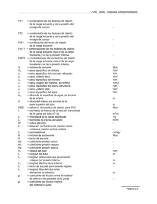 RAS - 2000. Aspectos Complementarios


FT1    = combinación de los factores de diseño
         de la carga actuante y de la presión del
         ensayo de campo                                              -

FT2  = combinación de los factores de diseño
        de la carga actuante y de la presión del
        ensayo de campo                                               -
FW1 = combinación del factor de diseño
        de la carga actuante                                          -
FWT1 = combinaciones de los factores de diseño
        de la carga actuante mas el de la carga
        transiente y el de la presión interna.                        -
FWT6 = combinaciones de los factores de diseño
        de la carga actuante mas el de la carga
        transiente y el de la presión interna.                        -
G    = módulo de cortante                                             Mpa
Gs   = peso específico de sólidos                                     N/m3
γc   = peso específico del concreto reforzado                         N/m
γd   = peso unitario seco                                             N/m3
γm   = peso específico del mortero                                    N/m
γr   = peso unitario del material de relleno                          N/m3
γs   = peso específico del acero estructural                          N/m
γt   = peso unitario total                                            N/m3
γw   = peso específico del agua                                       N/m
hw   = altura de la superficie de agua por encima
        de la tubería                                                 m
H    = altura del relleno por encima de la
        parte superior del tubo                                       m
HDB  = esfuerzo hidrostático de diseño para PVC                       Mpa
I    = momento de inercia de la sección transversal
        de la pared del tubo (t3/12)                                  m4/m
Ip   = intensidad de la carga distribuida                             Pa
Is   = momento de inercia del acero                                   m4/m
IP   = índice plástico                                                -
k    = Relación de Rankine de presión laterla
        unitaria a presión vertical unitaria.                         -
k    = permeabilidad                                                  cm/sg2
K    = módulo de subrasante                                           Mpa
K    = factor de soporte                                              -
Ka   = coeficiente presión activa                                     -
Ko   = coeficiente presión reposo                                     -
Kp   = coeficiente presión pasiva                                     -
Kt   = rigidez del tubo                                               N/m
L    = longitud del tubo                                              m
Lc   = longitud crítica para que se presente
        colapso por presión interna                                   m
Le   = longitud efectiva de la tubería                                m
Lf   = factor de soporte para tuberías rígidas                        -
Ll   = longitud libre del tubo entre
        elementos de refuerzo                                         m
µ´   = coeficiente de fricción entre el material
        de relleno y las paredes de la zanja                          -
µ    = coeficiente de fricción interna
        del material o suelo                                          -
                                                                                 Página G.3
 