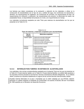 RAS - 2000. Aspectos Complementarios


Los factores que deben considerase en la evaluación y selección de los materiales a utilizar en la
construcción de alcantarillados son el tipo de uso y calidad del agua, las condiciones de escorrentía y
abrasión, los requerimientos de instalación, las condiciones de corrosión, los requerimientos de flujo, los
requerimientos de infiltración y exfiltración, las características del producto, la efectividad de costos, las
propiedades físicas, la disponibilidad del producto en el sitio y los requerimientos de manejo.
Los materiales normalmente aceptados por este Título para sistemas de alcantarillados son los que se
presentan en la Tabla G.3.12.




                                                  TABLA G.3.12
                    Tipos de tuberías y materiales aceptados para alcantarillados
                           Tipo de                   Materiales aceptados
                           Tubería
                        Tubería rígida   Tubería de concreto reforzado
                                         Tubería de concreto simple
                                         Tubería de asbesto cemento
                                         Tubería de arcilla vitrificada (gres)
                                         Tubería de hierro fundido

                        Tubería          Tubería de hierro dúctil
                        Flexible         Tubería de acero
                                         Tubería termoplástica
                                          Polietileno (PE)
                                          Polietileno de alta densidad
                                          Policloruro de Vinilo (PVC)
                                          ABS simple y compuesto
                                          Acrilonitrilo-butadieno-estireno (ABS)
                                         Tubería plástica termo-estable
                                          Fibra de vidrio (resina termo-estable
                                          Reforzada) RTR
                                          Mortero plástico reforzado RPM



G.3.4.2     MATERIALES PARA TUBERÍAS EN SISTEMAS DE ALCANTARILLADOS
Los materiales y las normas correspondientes aceptados por el presente Título son los que se presentan en
la Tabla G.3.13 para tuberías rígidas y en la Tabla G.3.14 para tuberías flexibles. La calidad debe ajustarse a
los requisitos mínimos previstos en las Normas Técnicas Colombianas Oficiales Obligatorias. En su defecto
deben cumplirse los requisitos establecidos en alguna de las normas técnicas internacionales citadas.
Aquellas tuberías fabricadas en el país o importadas que no estén cobijadas por una NTCOO, deberán
garantizar su calidad mediante el Certificado de Conformidad, de acuerdo al Decreto 300 del 10 de febrero
de 1995 expedido por el Ministerio de Desarrollo Económico




                                                                                                 Página G.107
 