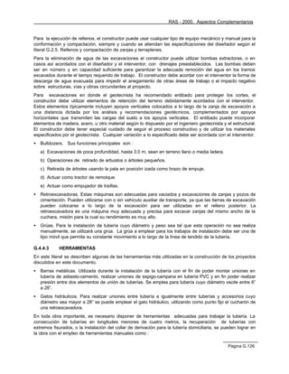 RAS - 2000. Aspectos Complementarios


Para la ejecución de rellenos, el constructor puede usar cualquier tipo de equipo mecánico y manual para la
conformación y compactación, siempre y cuando se atiendan las especificaciones del diseñador según el
literal G.2.5. Rellenos y compactación de zanjas y terraplenes.
Para la eliminación de agua de las excavaciones el constructor puede utilizar bombas extractoras, o en
casos así acordados con el diseñador y el interventor, con drenajes preestablecidos. Las bombas deben
ser en número y en capacidad suficiente para garantizar la adecuada remoción del agua en los tramos
excavados durante el tiempo requerido de trabajo. El constructor debe acordar con el interventor la forma de
descarga de agua evacuada para impedir el anegamiento de otras áreas de trabajo o el impacto negativo
sobre estructuras, vías y obras circundantes al proyecto.
Para excavaciones en donde el geotecnista ha recomendado entibado para proteger los cortes, el
constructor debe utilizar elementos de retención del terreno debidamente acordados con el interventor.
Estos elementos típicamente incluyen apoyos verticales colocados a lo largo de la zanja de excavación a
una distancia dictada por los análisis y recomendaciones geotécnicos, complementados por apoyos
horizontales que transmiten las cargas del suelo a los apoyos verticales. El entibado puede incorporar
elementos de madera, acero, u otro material según lo dispuesto por el ingeniero geotecnista y el estructural.
El constructor debe tener especial cuidado de seguir el proceso constructivo y de utilizar los materiales
especificados por el geotecnista. Cualquier variación a lo especificado debe ser acordada con el interventor.
•   Bulldozers. Sus funciones principales son :
    a) Excavaciones de poca profundidad, hasta 3.0 m, sean en terreno llano o media ladera.
    b) Operaciones de retirado de arbustos o árboles pequeños.
    c) Retirada de árboles usando la pala en posición izada como brazo de empuje.
    d) Actuar como tractor de remolque.
    e) Actuar como empujador de traíllas.
•   Retroexcavadoras. Estas máquinas son adecuadas para vaciados y excavaciones de zanjas y pozos de
    cimentación. Pueden utilizarse con o sin vehículo auxiliar de transporte, ya que las tierras de excavación
    pueden colocarse a lo largo de la excavación para ser utilizadas en el relleno posterior. La
    retroexcavadora es una máquina muy adecuada y precisa para excavar zanjas del mismo ancho de la
    cuchara, misión para la cual su rendimiento es muy alto.
•   Grúas. Para la instalación de tubería cuyo diámetro y peso sea tal que esta operación no sea realiza
    manualmente, se utilizará una grúa. La grúa a emplear para los trabajos de instalación debe ser una de
    tipo móvil que permita su constante movimiento a lo largo de la línea de tendido de la tubería.

G.4.4.3      HERRAMIENTAS
En este literal se describen algunas de las herramientas más utilizadas en la construcción de los proyectos
discutidos en este documento.
•   Barras metálicas. Utilizada durante la instalación de la tubería con el fin de poder montar uniones en
    tubería de asbesto-cemento, realizar uniones de espigo-campana en tubería PVC y en fin poder realizar
    presión entre dos elementos de unión de tuberías. Se emplea para tubería cuyo diámetro oscile entre 6”
    a 28”.
•   Gatos hidráulicos. Para realizar uniones entre tubería e igualmente entre tuberías y accesorios cuyo
    diámetro sea mayor a 28” se puede emplear el gato hidráulico, utilizando como punto fijo el cucharón de
    una retroexcavadora.
En toda obra importante, es necesario disponer de herramientas adecuadas para trabajar la tubería. La
consecución de tuberías en longitudes menores de cuatro metros, la recuperación de tuberías con
extremos fisurados, o la instalación del collar de derivación para la tubería domiciliaria, se pueden lograr en
la obra con el empleo de herramientas manuales como :

                                                                                                 Página G.126
 