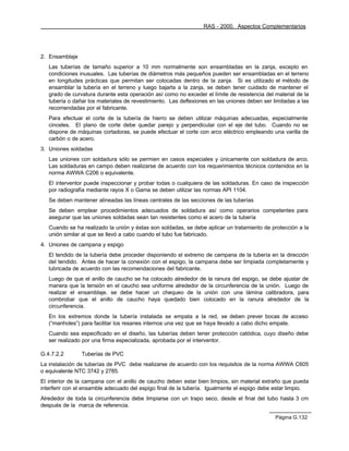 RAS - 2000. Aspectos Complementarios




2. Ensamblaje
   Las tuberías de tamaño superior a 10 mm normalmente son ensambladas en la zanja, excepto en
   condiciones inusuales. Las tuberías de diámetros más pequeños pueden ser ensambladas en el terreno
   en longitudes prácticas que permitan ser colocadas dentro de la zanja. Si es utilizado el método de
   ensamblar la tubería en el terreno y luego bajarla a la zanja, se deben tener cuidado de mantener el
   grado de curvatura durante esta operación así como no exceder el límite de resistencia del material de la
   tubería o dañar los materiales de revestimiento. Las deflexiones en las uniones deben ser limitadas a las
   recomendadas por el fabricante.
   Para efectuar el corte de la tubería de hierro se deben utilizar máquinas adecuadas, especialmente
   cinceles. El plano de corte debe quedar parejo y perpendicular con el eje del tubo. Cuando no se
   dispone de máquinas cortadoras, se puede efectuar el corte con arco eléctrico empleando una varilla de
   carbón o de acero.
3. Uniones soldadas
   Las uniones con soldadura sólo se permien en casos especiales y únicamente con soldadura de arco.
   Las soldaduras en campo deben realizarse de acuerdo con los requerimientos técnicos contenidos en la
   norma AWWA C206 o equivalente.
   El interventor puede inspeccionar y probar todas o cualquiera de las soldaduras. En caso de inspección
   por radiografía mediante rayos X o Gama se deben utilizar las normas API 1104.
   Se deben mantener alineadas las líneas centrales de las secciones de las tuberías
   Se deben emplear procedimientos adecuados de soldadura así como operarios competentes para
   asegurar que las uniones soldadas sean tan resistentes como el acero de la tubería
   Cuando se ha realizado la unión y éstas son soldadas, se debe aplicar un tratamiento de protección a la
   unión similar al que se llevó a cabo cuando el tubo fue fabricado.
4. Uniones de campana y espigo
   El tendido de la tubería debe proceder disponiendo el extremo de campana de la tubería en la dirección
   del tendido. Antes de hacer la conexión con el espigo, la campana debe ser limpiada completamente y
   lubricada de acuerdo con las recomendaciones del fabricante.
   Luego de que el anillo de caucho se ha colocado alrededor de la ranura del espigo, se debe ajustar de
   manera que la tensión en el caucho sea uniforme alrededor de la circunferencia de la unión. Luego de
   realizar el ensamblaje, se debe hacer un chequeo de la unión con una lámina calibradora, para
   combrobar que el anillo de caucho haya quedado bien colocado en la ranura alrededor de la
   circunferencia.
   En los extremos donde la tubería instalada se empata a la red, se deben prever bocas de acceso
   (“manholes”) para facilitar los resanes internos una vez que se haya llevado a cabo dicho empate.
   Cuando sea especificado en el diseño, las tuberías deben tener protección catódica, cuyo diseño debe
   ser realizado por una firma especializada, aprobada por el interventor.

G.4.7.2.2       Tuberías de PVC
La instalación de tuberías de PVC debe realizarse de acuerdo con los requisitos de la norma AWWA C605
o equivalente NTC 3742 y 2785.
El interior de la campana con el anillo de caucho deben estar bien limpios, sin material extraño que pueda
interferir con el ensamble adecuado del espigo final de la tubería. Igualmente el espigo debe estar limpio.
Alrededor de toda la circunferencia debe limpiarse con un trapo seco, desde el final del tubo hasta 3 cm
después de la marca de referencia.

                                                                                              Página G.132
 
