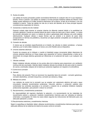 RAS - 2000. Aspectos Complementarios




E. Ductos de salida
   Las salidas de ductos principales pueden acomodarse fácilmente en cualquier sitio en lo que respecta a
   tamaño, forma o posición. Las salidas se sueldan a la línea principal mediante collares de refuerzo. Este
   trabajo puede realizarse en el taller durante la fabricación de la tubería, al lado de la trinchera o una vez
   instalada la tubería. Todas las salidas de más de un tercio del diámetro de la línea principal requiere
   consideraciones especiales de refuerzo.
F. Conexiones a tuberías de otro material
   Especial cuidado debe tenerse al conectar tuberías de diferente material debido a la posibilidad de
   corrosión galvánica. Cuando se conecte tubería de acero a tubos de hierro gris o hierro colado , o a tubos
   de concreto reforzados con acero o a tubería de cobre o galvanizada debe utilizarse una unión aislante
   eléctricamente. Cualquier válvula o equipo ferroso que se conecte a la tubería de acero debe
   encapsularse en láminas de polietileno y recubrirse con algún protector compatible con el utilizado en la
   tubería de acero.
G. Conexión de válvulas
   A menos que se considere específicamente en el diseño, las válvulas no deben someterse a fuerzas
   externas y por lo tanto debe instalarse al menos una unión flexible cerca al dispositivo.
H. Uniones aislantes eléctricas
   Cuando los ensayos así lo indiquen o cuando el diseñador juzgue conveniente deben disponerse de
   uniones aislantes eléctricas en líneas largas para separarlas en tramos independientes y evitar así la
   transmisión de energía eléctrica generada por diferencias en el potencial del suelo o por cualquier otro
   efecto.
I. Válvulas ventosas
   Deben instalarse válvulas ventosas en los puntos altos de la tuberías para proporcionar una ventilación
   continua del aire acumulado. Además deben instalarse válvulas de entrada de aire para evitar la creación
   de vacíos y eventuales colapsos de la tubería por presiones negativas con respecto a la atmosférica.
11. Control de la corrosión
A. General.
   Para efectos del presente Título se reconocen los siguientes tipos de corrosión : corrosión galvánicas,
   corrosión electrolítica, corrosión bioquímica, corrosión por esfuerzo y fatiga.
B. Métodos de control.
   Los métodos de control de la corrosión que se aceptan son aislamiento eléctrico del suelo y agua
   circundante mediante recubrimientos protectores, inducción eléctrica o protección catódica para
   contrarrestar las corrientes asociadas a la corrosión y creación de un ambiente inhibitorio mediante
   protecciones especiales para prevenir o reducir la corrosión.
C. Recubrimientos y revestimientos protectores
   Es responsabilidad del ingeniero diseñador la selección y la recomendación de los materiales de
   recubrimiento exterior y protección mediante revestimientos interiores para ser utilizados en tuberías
   enterradas o sumergidas. En todos los casos deben seguirse las instrucciones del fabricante para una
   adecuada aplicación y curado.
12. Recubrimientos exteriores y revestimientos interiores
Según lo especifique el diseñador deben utilizarse recubrimientos y revestimientos interiores para lograr una
adecuada defensa de los sistemas de tubería de acceso contra la corrosión.


                                                                                                  Página G.161
 