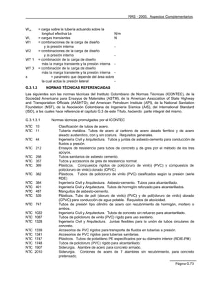 RAS - 2000. Aspectos Complementarios


W sc      = carga sobre la tubería actuando sobre la
            longitud efectiva Le                          N/m
Wt        = cargas transientes                            N
W1        = combinaciones de la carga de diseño
              y la presión interna                        -
W2        = combinaciones de la carga de diseño
              y la presión interna                        -
WT 1      = combinación de la carga de diseño
            más la marga transiente y la presión interna -
WT 3      = combinación de la carga de diseño
            más la marga transiente y la presión interna -
x                  = parámetro que depende del área sobre
            la cual actúa la presión lateral              -
G.3.1.3       NORMAS TÉCNICAS REFERENCIADAS
Las siguientes son las normas técnicas del Instituto Colombiano de Normas Técnicas (ICONTEC), de la
Sociedad Americana para Ensayos de Materiales (ASTM), de la American Association of State Highway
and Transportation Officials (AASHTO); del American Petroleum Institute (API), de la National Sanitation
Foundation (NSF), de la Asociación Colombiana de Ingeniería Sísmica (AIS), del International Standard
(ISO), a las cuales hace referencia el capítulo G.3 de este Título, haciendo parte integral del mismo.

G.3.1.3.1         Normas técnicas promulgadas por el ICONTEC
NTC 10                Clasificación de tubos de acero.
NTC 11                Tubería metálica. Tubos de acero al carbono de acero aleado ferrítico y de acero
                      aleado austenítico, con y sin costura. Requisitos generales.
NTC 44                Ingeniería Civil y Arquitectura. Tubos y juntas de asbesto-cemento para conducción de
                      fluidos a presión.
NTC 212               Ensayos de resistencia para tubos de concreto y de gres por el método de los tres
                      apoyos.
NTC 268               Tubos sanitarios de asbesto cemento.
NTC 357               Tubos y accesorios de gres de resistencia normal.
NTC 369               Plásticos. Compuestos rígidos de poli(cloruro de vinilo) (PVC) y compuestos de
                      poli(cloruro de vinilo) clorado (CPVC)
NTC 382               Plásticos. Tubos de policloruro de vinilo (PVC) clasificados según la presión (serie
                      RDE)
NTC    384            Ingeniería Civil y Arquitectura. Asbesto-cemento. Tubos para alcantarillado.
NTC    401            Ingeniería Civil y Arquitectura. Tubos de hormigón reforzado para alcantarillados.
NTC    487            Manguitos de asbesto-cemento.
NTC    539            Plásticos. Tubo de poli (cloruro de vinilo) (PVC) y de poli(cloruro de vinilo) clorado
                      (CPVC) para conducción de agua potable. Requisitos de atoxicidad.
NTC 747               Tubos de presión tipo cilindro de acero con recubrimiento de hormigón, mortero o
                      ambos.
NTC 1022              Ingeniería Civil y Arquitectura. Tubos de concreto sin refuerzo para alcantarillado.
NTC 1087              Tubos de policloruro de vinilo (PVC) rígido para uso sanitario.
NTC 1328              Ingeniería Civil y Arquitectura. Juntas flexibles para la unión de tubos circulares de
                      concreto.
NTC    1339           Accesorios de PVC rígidos para transporte de fluidos en tuberías a presión.
NTC    1341           Accesorios de PVC rígidos para tuberías sanitarias.
NTC    1747           Plásticos. Tubos de polietileno PE especificados por su diámetro interior (RDIE-PM)
NTC    1748           Tubos de policloruro (PVC) rígido para alcantarillado.
NTC    1907           Siderurgia. Alambre de acero para concreto armado.
NTC    2010           Siderurgia. Cordones de acero de 7 alambres sin recubrimiento, para concreto
                      pretensado.

                                                                                               Página G.73
 