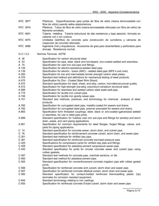 RAS - 2000. Aspectos Complementarios


NTC 3877       Plásticos. Especificaciones para juntas de fibra de vidrio (resina termo-estable con
               fibra de vidrio) usando sellos elastoméricos.
NTC 3919       Plásticos. Tubos de fibra de vidrio (resina termoestable reforzada con fibra de vidrio) de
               filamento enrollado.
NTC 4001       Tubería metálica. Tubería estructural de alta resistencia y baja aleación, formada en
               caliente con o sin costura.
NTC 4075       Unidades (ladrillos) de concreto para construcción de sumideros y cámaras de
               inspección de concreto reforzado.
NTC 4089       Ingeniería Civil y Arquitectura. Accesorios de gres para alcantarillado y perforados para
               drenaje. Resistencia normal.
G.3.1.3.2   Normas Técnicas ASTM
A    36        Specification for carbon structural steel.
A    53        Specification for pipe, steel, black and hot-dipped, zinc-coated welded and seamless.
A    74        Specification for cast iron soil pipe and fittings.
A   135        Specification for electric-resistance-welded steel pipe.
A   139        Specification for electric - fusion (ARC) - welded steel pipe (NPS 4 and over).
A   283        Specification for low and intermediate tensile strenght carbon steel plates.
A   370        Standard test method and definitions for mechanical testing of steel products.
A   475        Specification for Zinc - Coated Steel Wire Strand.
A   570        Standard specification for steel, sheet, and strip, carbon, hot-rolled-structural quality.
A   572        Specification for high-strength low-alloy columbium-vanadium structural steel.
A   589        Specification for seamless and welded carbon steel water-well pipe.
A   716        Specification for ductile iron culvert pipe.
A   746        Specification for ductile iron gravity sewer pipe.
A   751        Standard test methods, practices, and terminology for chemical analysis of steel
               products.
A 760          Specification for corrugated steel pipe, metallic-coated for sewers and drains.
A 762          Specification for corrugated steel pipe, polymer precoated for sewers and drains.
A 865          Specification form threaded couplings, steel, black or zinc-coated (galvanized) welded
               or seamless, for use in steel pipe joints.
A 888          Standard specification for hubless cast iron soil pipe and fittings for sanitary and storm
               drain, waste, and vent piping applications.
A 961          Specification for common requirements for steel flanges, forged fittings, valves, and
               parts for piping applications.
C 14           Standard specification for concrete sewer, storm drain, and culvert pipe.
C 76           Standard specification for reinforcement concrete culvert, storm drain, and sewer pipe.
C 301          Standard test methods for vitrified clay pipe.
C 361          Standard specification for reinforced concrete low-head pressure pipe.
C 425          Specifications for compression joints for vitrified clay pipe and fittings.
C 428          Standard specification for asbestos-cement nonpressure sewer pipe.
C 443          Standard specification for joints for circular concrete sewer and culvert pipe, using
               rubber gaskets.
C 497          Standard test methods for concrete pipe, manhole sections, or tile.
C 500          Standard test method for asbestos-cement pipe.
C 505          Standard specificartion for nonreinforcement concrete irrigation pipe with rubber gasket
               joints.
C 506          Specification for reinforced concrete arch culvert, storm drain and sewer pipe.
C 507          Specification for reinforced concrete elliptical culvert, storm drain and sewer pipe.
C 582          Standard specification for contact-molded reinforced thermosetting plastic (rtp)
               laminates for corrosion resistant equipment.
C 644          Standard terminology relating to iron castings.
C 655          Specification for reinforced concrete D-load culvert, storm drain and sewer pipe.

                                                                                            Página G.75
 