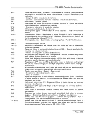 RAS - 2000. Aspectos Complementarios


4633         Juntas de estanqueidad de caucho – Guarniciones de juntas de canalizaciones de
             alimentación y evacuación de aguas (alcantarillados incluidos – Especificación de
             materiales.
5208          Ensayos de fábrica para válvulas de mariposa.
5210          Conexión a los mecanismos manuales y eléctricos para válvulas de mariposa.
5252         Steel tubes -- Tolerance systems.
5256         Steel pipes and fittings for buried or submerged pipe lines -- External and internal
             coating by bitumen or coal tar derived materials.
5752          Dimensiones entre caras de las válvulas bridadas.
5752-14      Dimensionamiento de válvulas de mariposa.
6259-1       Thermoplastics pipes -- Determination of tensile properties -- Part 1: General test
             method.
6259-2       Thermoplastics pipes -- Determination of tensile properties -- Part 2: Pipes made of
             unplasticized poly(vinyl chloride) (PVC-U), chlorinated poly(vinyl chloride) (PVC-C) and
             high-impact poly(vinyl chloride) (PVC-HI).
6259-3       Thermoplastics pipes -- Determination of tensile properties -- Part 3: Polyolefin pipes.

7005-2        Bridas de unión para válvulas.
TR 7074      Performance requirements for plastics pipes and fittings for use in underground
             drainage and sewage.
7245         Pipes and fittings of acrylonitrile/butadiene/styrene (ABS) -- General specification for
             moulding and extrusion materials.
7259          Válvulas con compuertas revestidas de Elastomero.
7279         Polypropylene (PP) fittings for pipes under pressure -- Sockets for fusion using heated
             tools – Metric series -- Dimensions of sockets.
7370         Glass fibre reinforced thermosetting plastics (GRP) pipes and fittings -- Nominal
             diameters, specified diameters and standard lengths.
7671         Polypropylene (PP) pipes and fittings (jointed by means of elastomeric sealing rings)
             for soil and waste discharge (low and high temperature) systems inside buildings –
             Specifications.
7682         Acrylonitrile/butadiene/styrene (ABS) pipes and fittings for soil and waste discharge
             (low and high temperature) systems inside buildings – Specifications.
7686         Plastics pipes and fittings -- Opacity -- Test method.
8179          Revestimiento externo de zinc de los tubos.
8180          Manga de poiletileno.
8572         Pipes and fittings made of glass-reinforced thermosetting plastics (GRP) -- Definitions
             of terms relating to pressure, including relationships between them, and terms for
             installation and jointing.
8772         High-density polyethylene (PE-HD) pipes and fittings for buried drainage and sewerage
             systems – Specifications.
8773         Polypropylene (PP) pipes and fittings for buried drainage and sewerage systems –
             Specifications.
9095         Steel tubes -- Continuous character marking and colour coding for material
             identification.
9302         Seamless and welded (except submerged arc-welded) steel tubes for pressure
             purposes -- Electromagnetic testing for verification of hydraulic leak-tightness.
9330-1       Welded steel tubes for pressure purposes -- Technical delivery conditions -- Part 1:
             Unalloyed steel tubes with specified room temperature properties.
DIS 9330-4   Welded steel tubes for pressure purposes -- Technical delivery conditions -- Part 4:
             Submergedarc-welded unalloyed and alloyed steel tubes with specified elevated
             temperature properties (Partial revision of ISO 2604-6:1978).




                                                                                        Página G.80
 