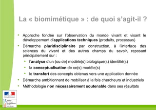 La « biomimétique » : de quoi s’agit-il ?
•  Approche fondée sur l’observation du monde vivant et visant le
développement d’applications techniques (produits, processus)
•  Démarche pluridisciplinaire par construction, à l’interface des
sciences du vivant et des autres champs du savoir, reposant
principalement sur :
•  l’analyse d’un (ou de) modèle(s) biologique(s) identifié(s)
•  la conceptualisation de ce(s) modèle(s)
•  le transfert des concepts obtenus vers une application donnée
•  Démarche ambitionnant de mobiliser à la fois chercheurs et industriels
•  Méthodologie non nécessairement soutenable dans ses résultats
 